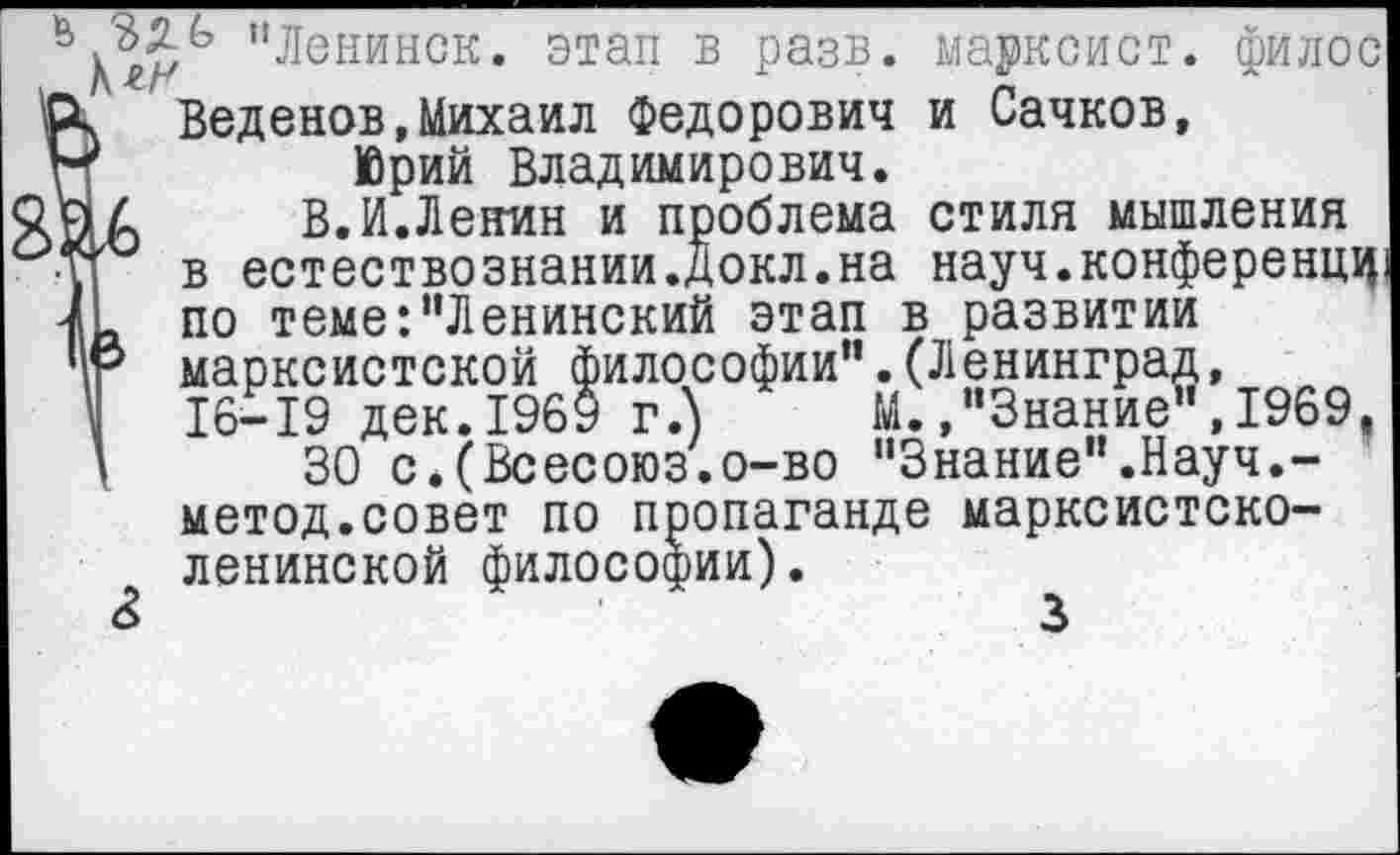 ﻿"Ленинск. этап в разв. марксист, филос
Ск Веденов,Михаил Федорович и Сачков,
Н	Юрий Владимирович.
у4 В. И.Ленин и проблема стиля мышления у в естествознании.Докл.на науч.конференцц. Л по теме‘."Ленинский этап в развитии 4е марксистской философии”.(Ленинград, '	16-19 дек.1969 г.) М.."Знание",1969,
I 30 с*(Всесоюз.о-во "Знание".Науч.-метод.совет по пропаганде марксистско-ленинской философии).
&	3